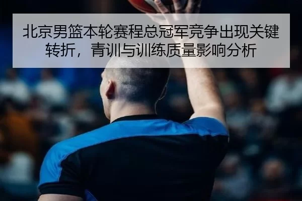 北京男篮本轮赛程总冠军竞争出现关键转折，青训与训练质量影响分析